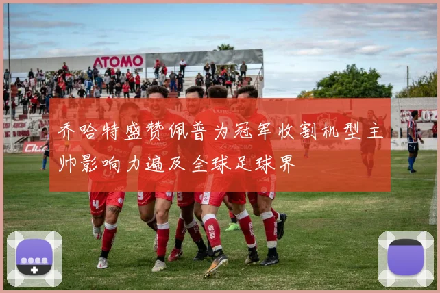 乔哈特盛赞佩普为冠军收割机型主帅影响力遍及全球足球界