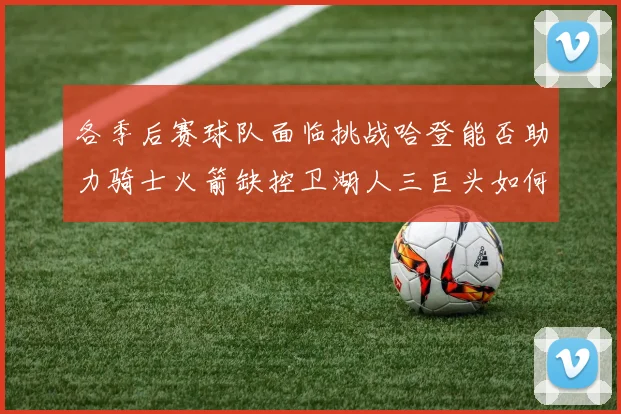 各季后赛球队面临挑战哈登能否助力骑士火箭缺控卫湖人三巨头如何共存