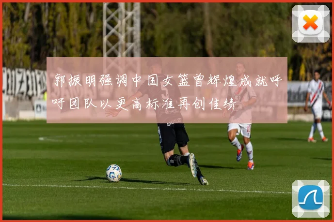 郭振明强调中国女篮曾辉煌成就呼吁团队以更高标准再创佳绩