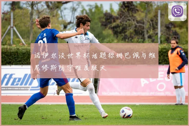 诺伊尔谈世界杯话题称姆巴佩与维尼修斯防守难度极大