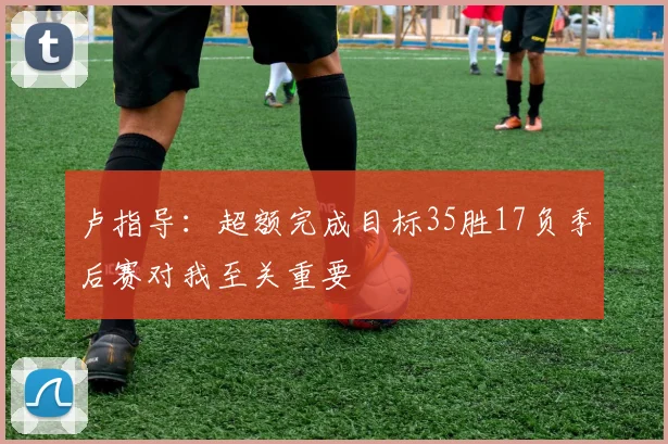 卢指导：超额完成目标35胜17负季后赛对我至关重要