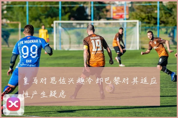 皇马对恩佐兴趣冷却巴黎对其适应性产生疑虑