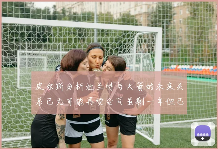 皮尔斯分析杜兰特与火箭的未来关系已无可能再续合同虽剩一年但已破裂