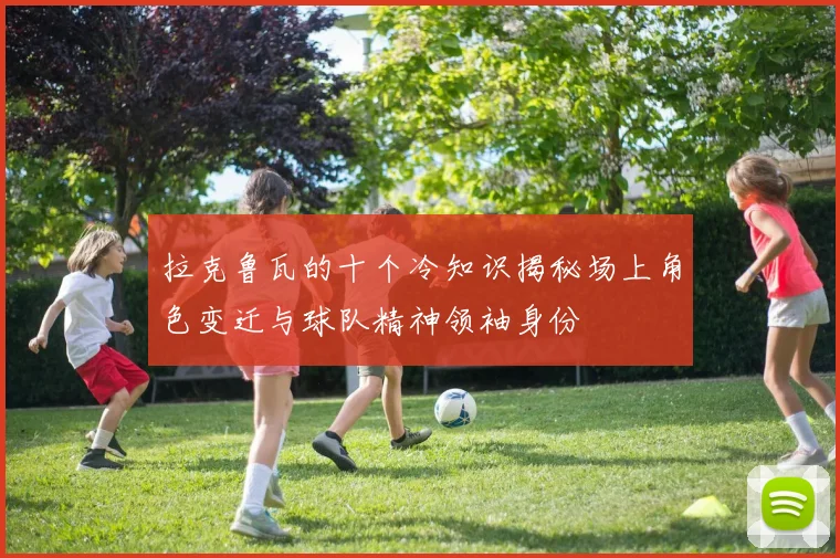 拉克鲁瓦的十个冷知识揭秘场上角色变迁与球队精神领袖身份