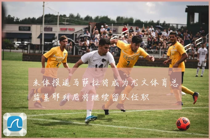 米体报道马萨拉将成为尤文体育总监基耶利尼将继续留队任职