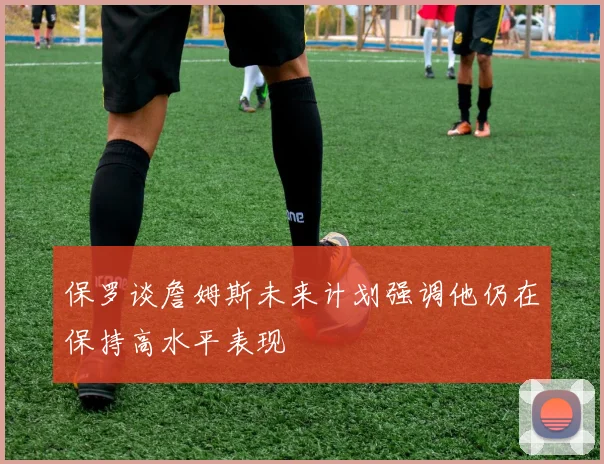 保罗谈詹姆斯未来计划强调他仍在保持高水平表现