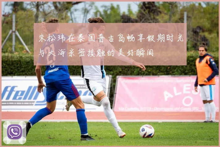 朱松玮在泰国普吉岛畅享假期时光与大海亲密接触的美好瞬间